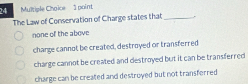 The Law of Conservation of Charge states that_
none of the above
charge cannot be created, destroyed or transferred
charge cannot be created and destroyed but it can be transferred
charge can be created and destroyed but not transferred