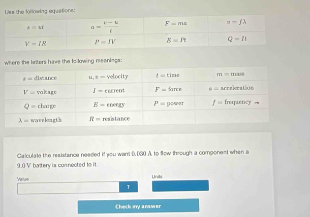 Use the following equations:
where the letters have the following meanings:
Calculate the resistance needed if you want 0.030 A to flow through a component when a
9.() V battery is connected to it.
Value Units
7
Check my answer