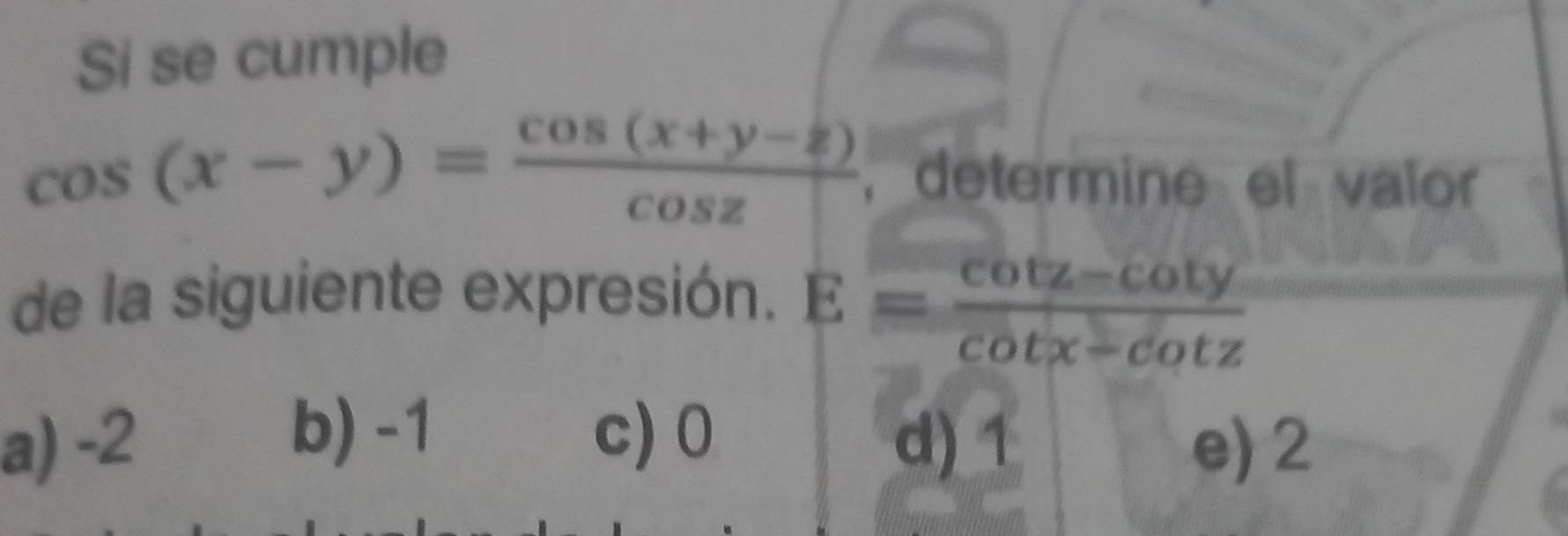 Si se cumple
cos (x-y)= (cos (x+y-z))/cos z  ,determine el valor
de la siguiente expresión. E= (cot z-cot y)/cot x-cot z 
b) -1
a) -2 c) 0 d) 1 e) 2