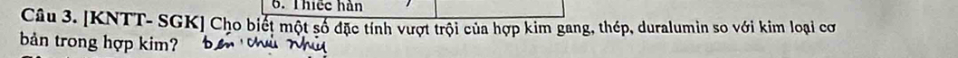 Thiếc hàn 
Câu 3. [KNTT- SGK] Cho biết một số đặc tính vượt trội của hợp kim gang, thép, duralumin so với kim loại cơ 
bản trong hợp kim?