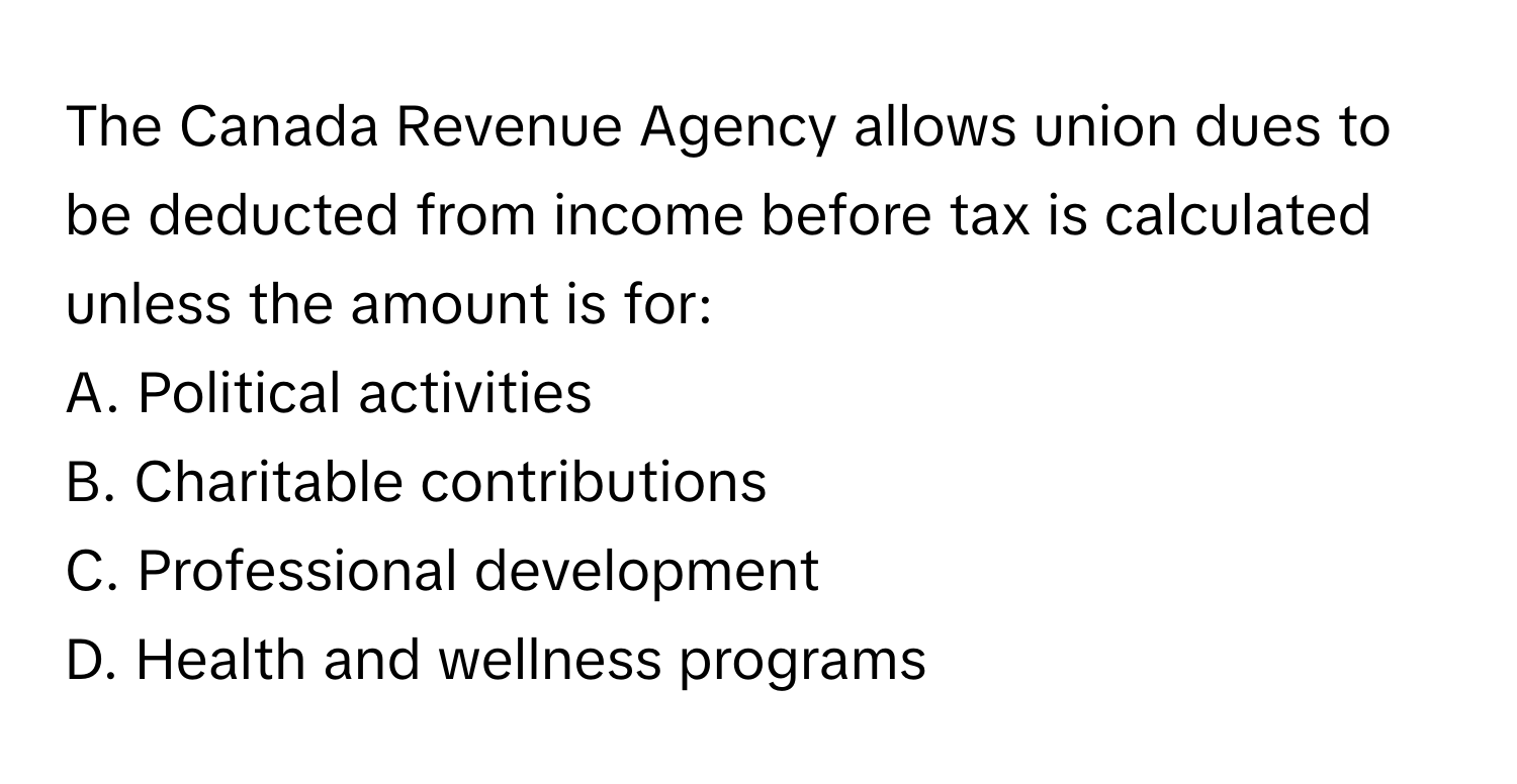 The Canada Revenue Agency allows union dues to be deducted from income before tax is calculated unless the amount is for:

A. Political activities
B. Charitable contributions
C. Professional development
D. Health and wellness programs