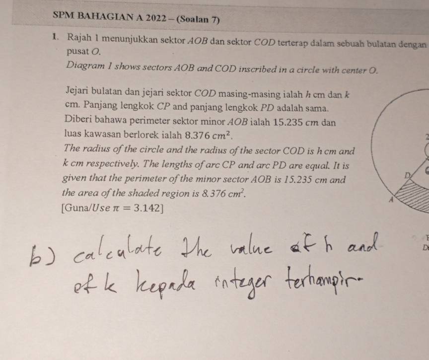 SPM BAHAGIAN A 2022 - (Soalan 7) 
1. Rajah 1 menunjukkan sektor AOB dan sektor COD terterap dalam sebuah bulatan dengan 
pusat 0. 
Diagram 1 shows sectors AOB and COD inscribed in a circle with center O. 
Jejari bulatan dan jejari sektor COD masing-masing ialah h cm dan k
cm. Panjang lengkok CP and panjang lengkok PD adalah sama. 
Diberi bahawa perimeter sektor minor 4OB ialah 15.235 cm dan 
luas kawasan berlorek ialah 8.376cm^2. 
2 
The radius of the circle and the radius of the sector COD is h cm and
k cm respectively. The lengths of arc CP and arc PD are equal. It is 
given that the perimeter of the minor sector AOB is 15.235 cm and 

the area of the shaded region is 8.376cm^2. 
[Guna/Use π =3.142]