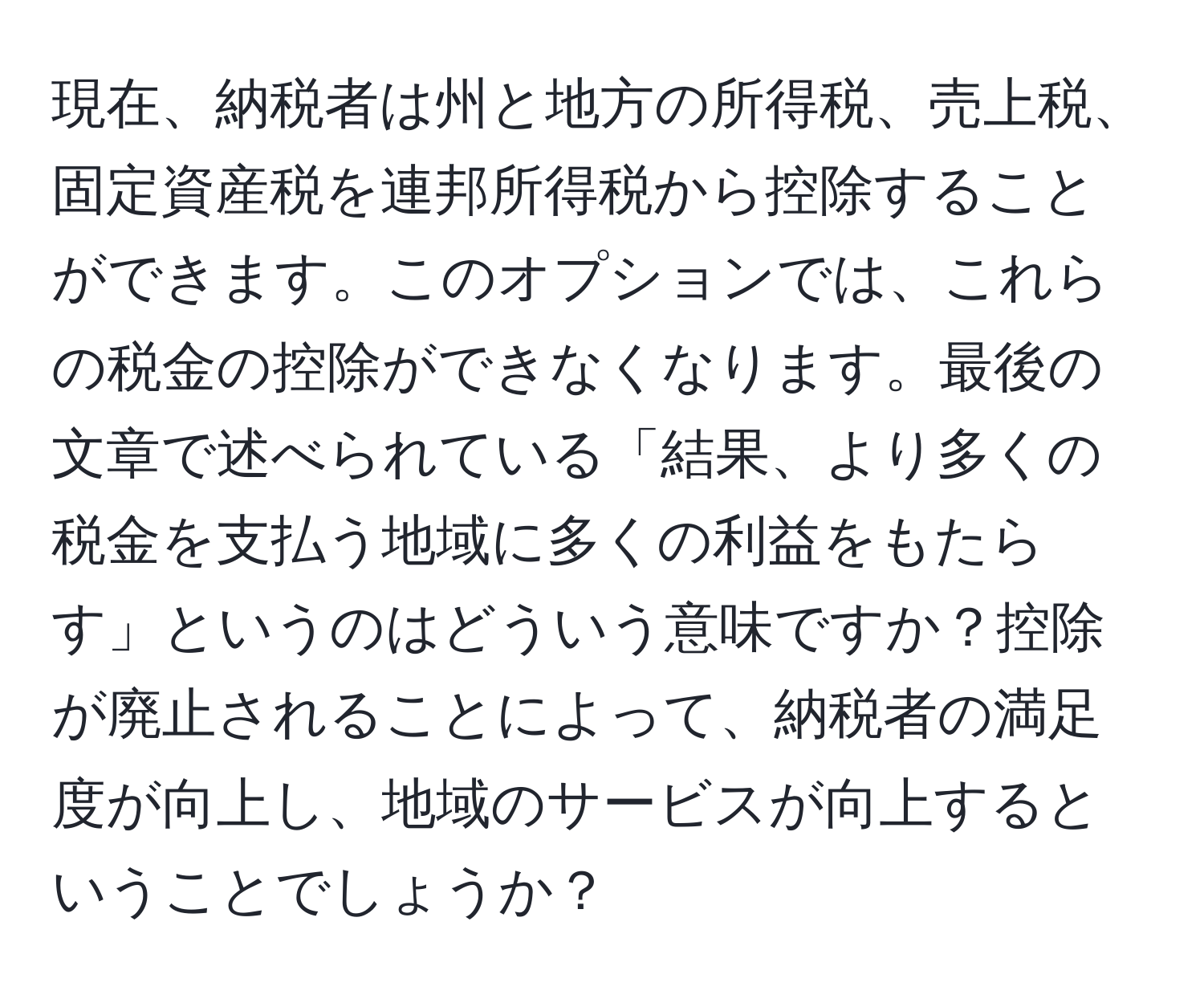 現在、納税者は州と地方の所得税、売上税、固定資産税を連邦所得税から控除することができます。このオプションでは、これらの税金の控除ができなくなります。最後の文章で述べられている「結果、より多くの税金を支払う地域に多くの利益をもたらす」というのはどういう意味ですか？控除が廃止されることによって、納税者の満足度が向上し、地域のサービスが向上するということでしょうか？