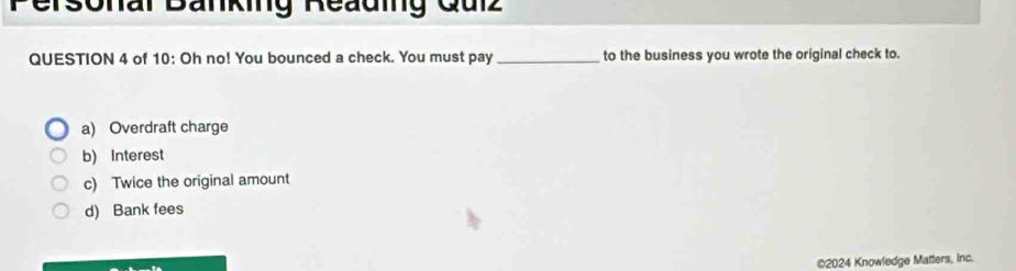 Personar Banking Reauing Qulz
QUESTION 4 of 10: Oh no! You bounced a check. You must pay_ to the business you wrote the original check to.
a) Overdraft charge
b) Interest
c) Twice the original amount
d) Bank fees
©2024 Knowledge Matters, inc.