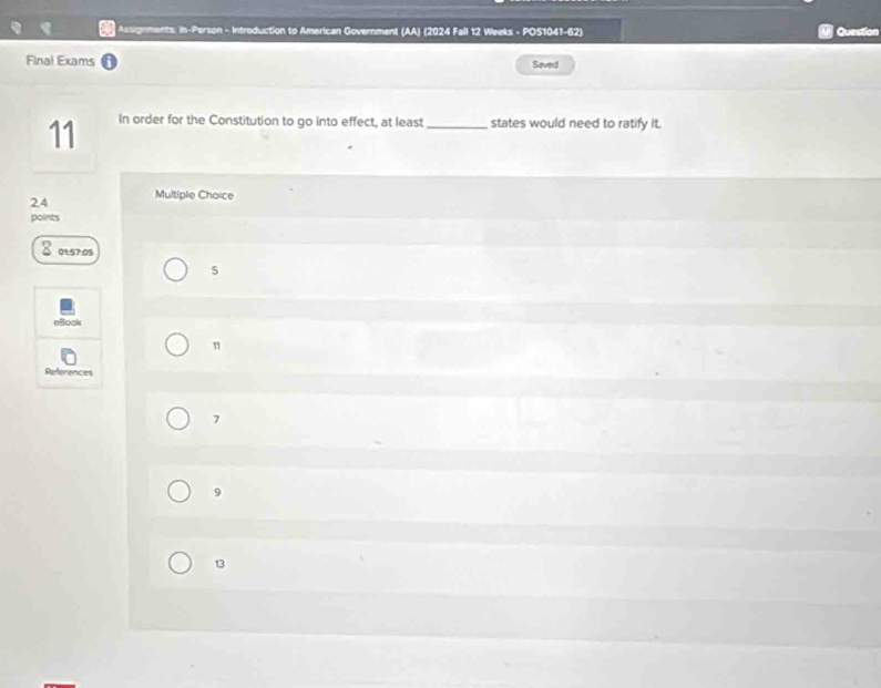 Assignments: in-Person - Intreduction to American Government (AA) (2024 Fall 12 Weeks - POS1041-62) Question
Final Exams Saved
11 In order for the Constitution to go into effect, at least_ states would need to ratify it.
2.4 Multiple Choice
points
01: 57.05
5
eBook
n
References
7
9
13