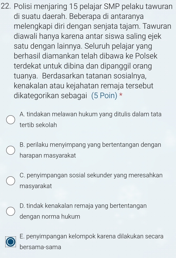 Polisi menjaring 15 pelajar SMP pelaku tawuran
di suatu daerah. Beberapa di antaranya
melengkapi diri dengan senjata tajam. Tawuran
diawali hanya karena antar siswa saling ejek
satu dengan lainnya. Seluruh pelajar yang
berhasil diamankan telah dibawa ke Polsek
terdekat untuk dibina dan dipanggil orang
tuanya. Berdasarkan tatanan sosialnya,
kenakalan atau kejahatan remaja tersebut
dikategorikan sebagai (5 Poin) *
A. tindakan melawan hukum yang ditulis dalam tata
tertib sekolah
B. perilaku menyimpang yang bertentangan dengan
harapan masyarakat
C. penyimpangan sosial sekunder yang meresahkan
masyarakat
D. tindak kenakalan remaja yang bertentangan
dengan norma hukum
E. penyimpangan kelompok karena dilakukan secara
bersama-sama