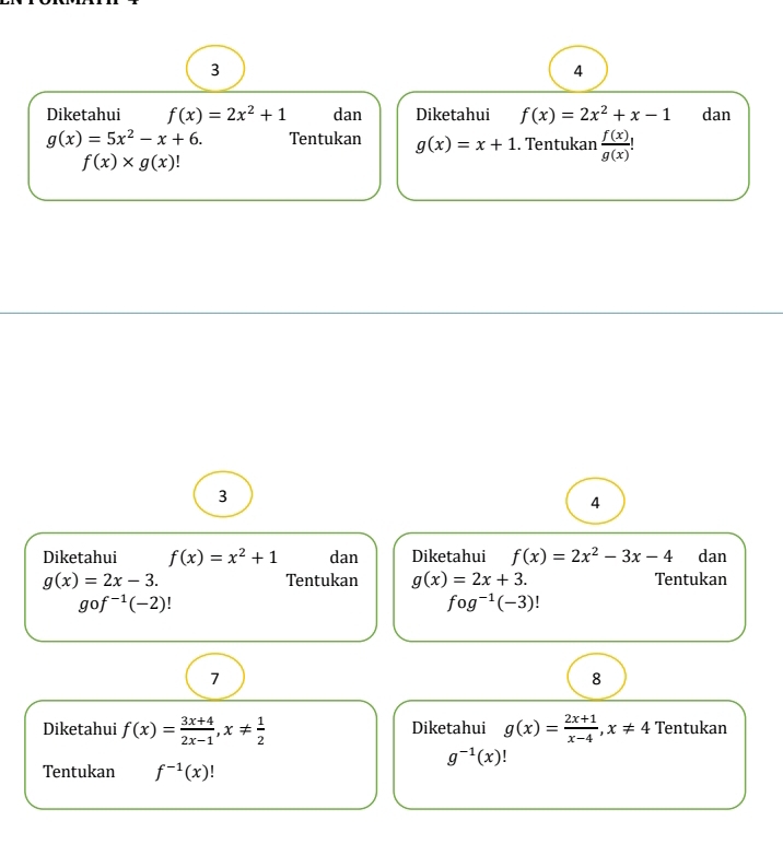 3 
4 
Diketahui f(x)=2x^2+1 dan Diketahui f(x)=2x^2+x-1 dan
g(x)=5x^2-x+6. Tentukan g(x)=x+1. Tentukan  f(x)/g(x) !
f(x)* g(x)
3 
4 
Diketahui f(x)=x^2+1 dan Diketahui f(x)=2x^2-3x-4 dan
g(x)=2x-3. Tentukan g(x)=2x+3. Tentukan
gof^(-1)(-2)!
fog^(-1)(-3)!
7 
8 
Diketahui f(x)= (3x+4)/2x-1 , x!=  1/2  Diketahui g(x)= (2x+1)/x-4 , x!= 4 Tentukan
g^(-1)(x)
Tentukan f^(-1)(x)!