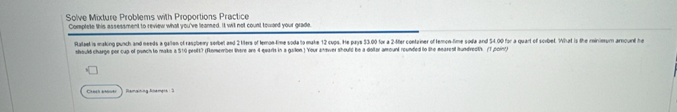 Solve Mixture Problems with Proportions Practice 
Complete this assessment to review what you've learned. It will not count toward your grade. 
Ralael is making punch and needs a gallon of raspberry sorbet and 2 1ters of lemon-time soda to make 12 cups. He pays 33.00 for a 2-5fer container of femon-fime soda and $4.00 for a quart of sorbet. What is the minimum amount he 
should charge per cup of punch to make a 510 prolit? (Remember there are 4 quarls in a gailon.) Your answer should be a dollar amount rounded to the nearest hundredth. (1 point) 
Check ansuer Remaining Attempts : 3