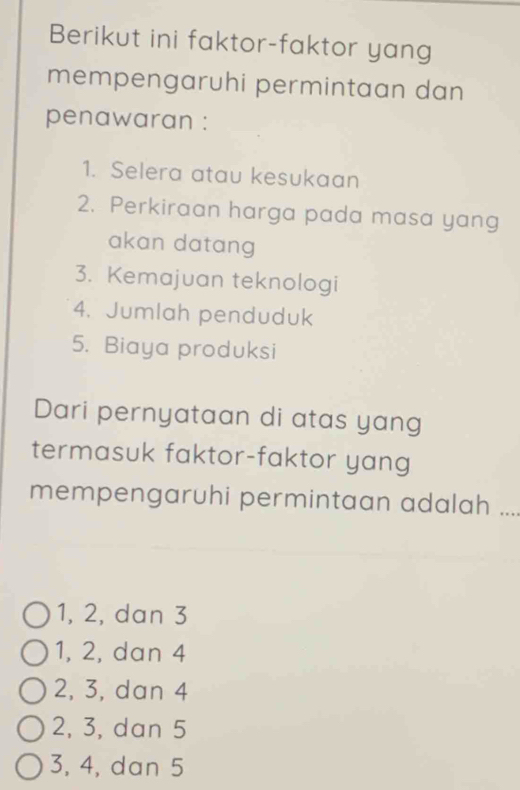 Berikut ini faktor-faktor yang
mempengaruhi permintaan dan
penawaran :
1. Selera atau kesukaan
2. Perkiraan harga pada masa yang
akan datang
3. Kemajuan teknologi
4. Jumlah penduduk
5. Biaya produksi
Dari pernyataan di atas yang
termasuk faktor-faktor yang
mempengaruhi permintaan adalah .
1, 2, dan 3
1, 2, dan 4
2, 3, dan 4
2, 3, dan 5
3, 4, dan 5