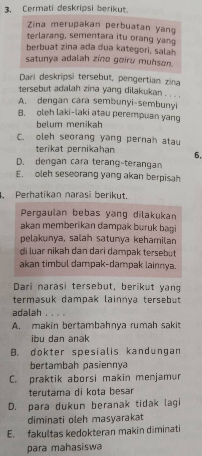 Cermati deskripsi berikut.
Zina merupakan perbuatan yang
terlarang, sementara itu orang yang
berbuat zina ada dua kategori, salah
satunya adalah zinα gɑiru muhsɑn.
Dari deskripsi tersebut, pengertian zina
tersebut adalah zina yang dilakukan . . . .
A. dengan cara sembunyi-sembunyi
B. oleh laki-laki atau perempuan yang
belum menikah
C. oleh seorang yang pernah atau
terikat pernikahan
6.
D. dengan cara terang-terangan
E. oleh seseorang yang akan berpisah
. Perhatikan narasi berikut.
Pergaulan bebas yang dilakukan
akan memberikan dampak buruk bagi
pelakunya, salah satunya kehamilan
di luar nikah dan dari dampak tersebut
akan timbul dampak-dampak lainnya.
Dari narasi tersebut, berikut yang
termasuk dampak lainnya tersebut
adalah . . . .
A. makin bertambahnya rumah sakit
ibu dan anak
B. dokter spesialis kandungan
bertambah pasiennya
C. praktik aborsi makin menjamur
terutama di kota besar
D. para dukun beranak tidak lagi
diminati oleh masyarakat
E. fakultas kedokteran makin diminati
para mahasiswa