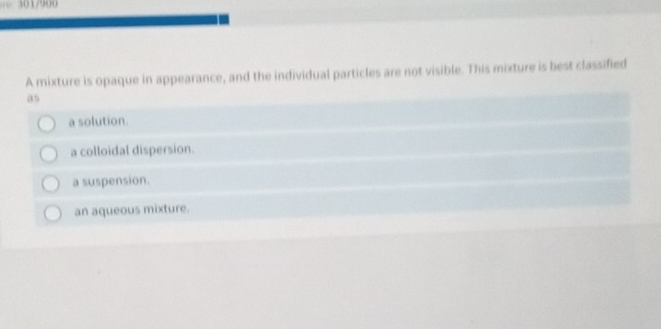 0 1 /900
A mixture is opaque in appearance, and the individual particles are not visible. This mixture is best classified
as
a solution.
a colloidal dispersion.
a suspension.
an aqueous mixture.