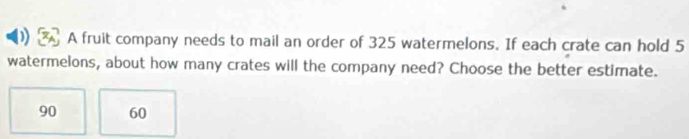 A fruit company needs to mail an order of 325 watermelons. If each crate can hold 5
watermelons, about how many crates will the company need? Choose the better estimate.
90 60