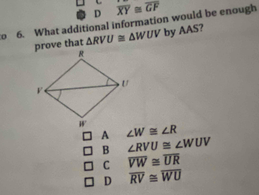 D overline XY≌ overline GF
o 6. What additional information would be enough
prove that △ RVU≌ △ WUV by AAS?
∠ W≌ ∠ R
B ∠ RVU≌ ∠ WUV
C overline VW≌ overline UR
D overline RV≌ overline WU