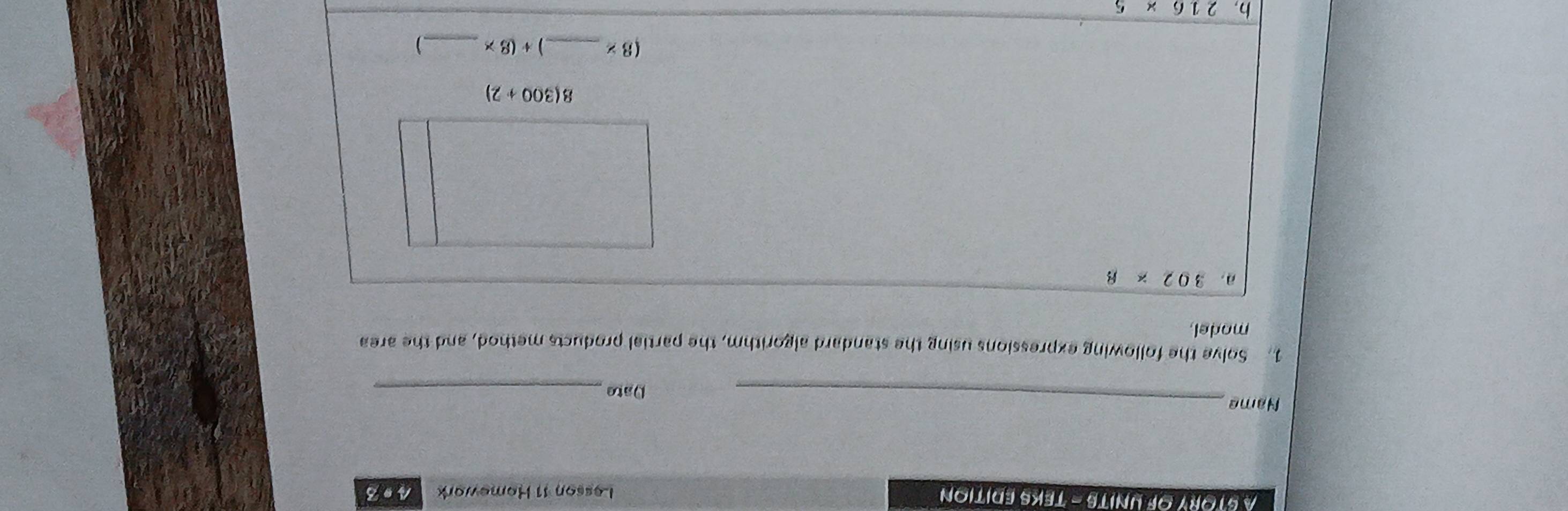 A STORY OF UNITS - TEKS EDITION 
Lesson 11 Homewark 493 
Name_ 
Date_ 
1. Solve the following expressions using the standard algorithm, the partial products method, and the area 
model 
a. 302* 8
8(300+2)
(8* _  +(8* _ )
b. 216* 5