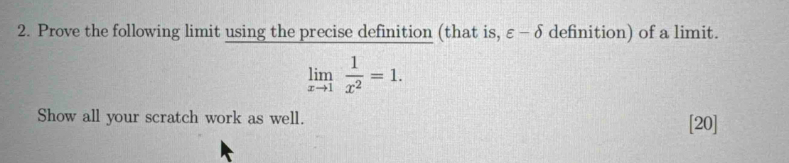 Prove the following limit using the precise definition (that is, varepsilon -delta definition) of a limit.
limlimits _xto 1 1/x^2 =1. 
Show all your scratch work as well. 
[20]