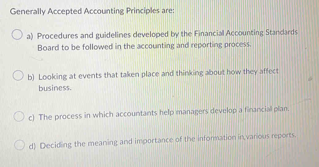 Generally Accepted Accounting Principles are:
a) Procedures and guidelines developed by the Financial Accounting Standards
Board to be followed in the accounting and reporting process.
b) Looking at events that taken place and thinking about how they affect
business.
c) The process in which accountants help managers develop a financial plan.
d) Deciding the meaning and importance of the information in various reports.