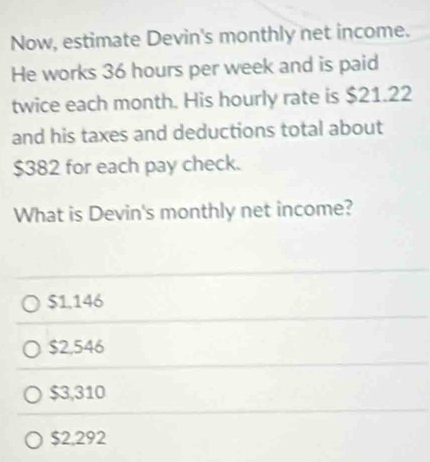 Now, estimate Devin's monthly net income.
He works 36 hours per week and is paid
twice each month. His hourly rate is $21.22
and his taxes and deductions total about
$382 for each pay check.
What is Devin's monthly net income?
$1.146
$2,546
$3,310
$2,292