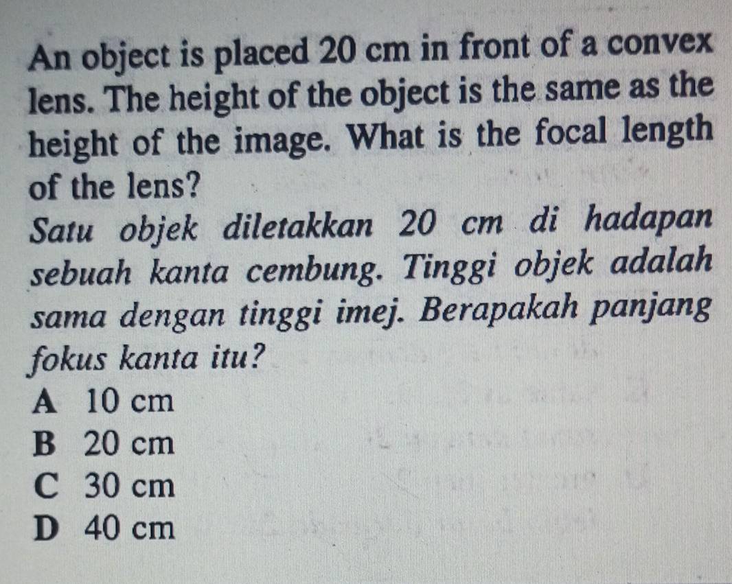 An object is placed 20 cm in front of a convex
lens. The height of the object is the same as the
height of the image. What is the focal length
of the lens?
Satu objek diletakkan 20 cm di hadapan
sebuah kanta cembung. Tinggi objek adalah
sama dengan tinggi imej. Berapakah panjang
fokus kanta itu?
A 10 cm
B 20 cm
C 30 cm
D 40 cm