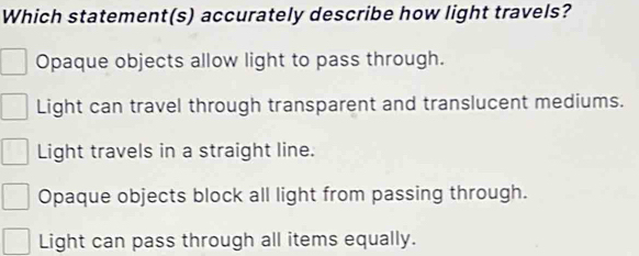 Which statement(s) accurately describe how light travels?
Opaque objects allow light to pass through.
Light can travel through transparent and translucent mediums.
Light travels in a straight line.
Opaque objects block all light from passing through.
Light can pass through all items equally.