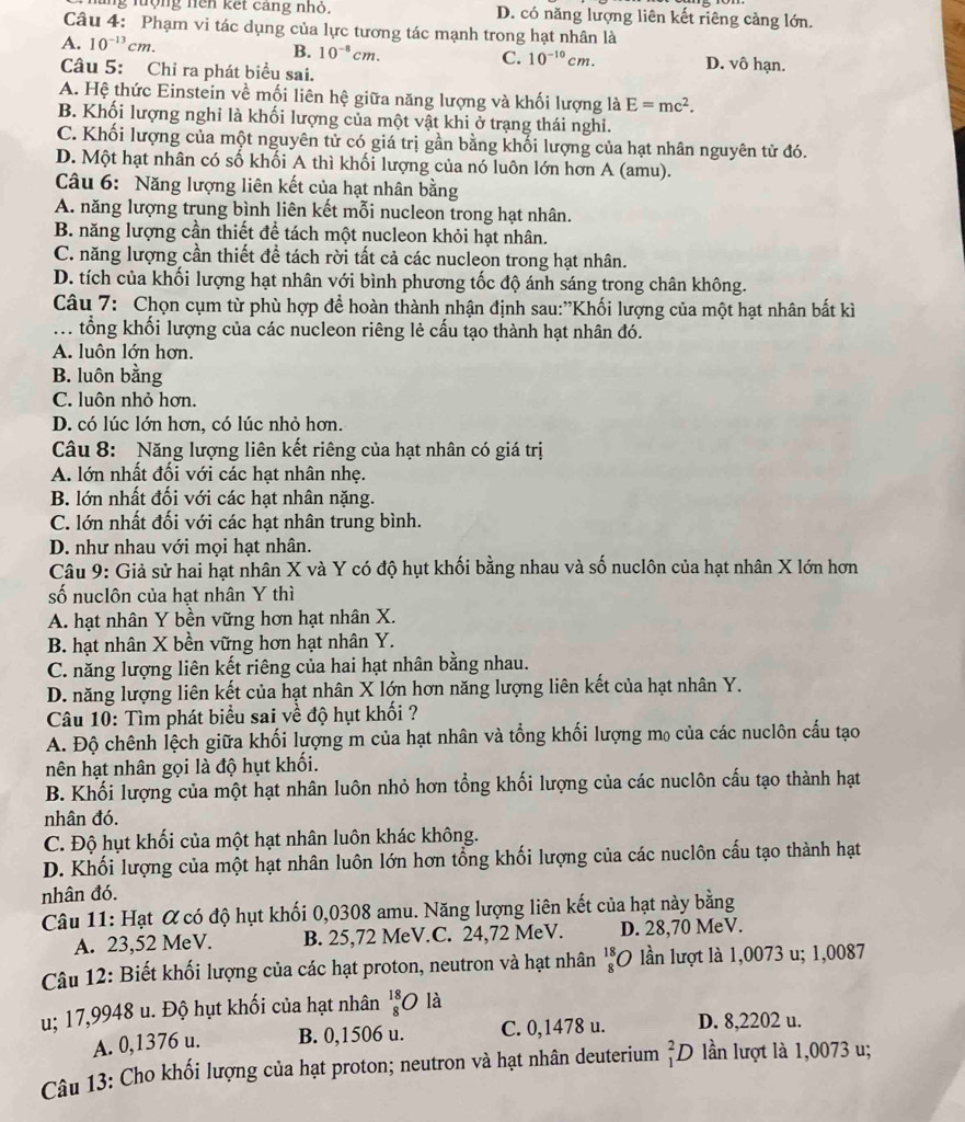 ung lưộng hện kết cang nhỏ. D. có năng lượng liên kết riêng cảng lớn.
Câu 4: Phạm vi tác dụng của lực tương tác mạnh trong hạt nhân là
A. 10^(-13)cm.
C. 10^(-10)cm.
B. 10^(-8)cm. D. vô hạn.
Câu 5: Chỉ ra phát biểu sai.
A. Hệ thức Einstein về mối liên hệ giữa năng lượng và khối lượng là E=mc^2.
B. Khối lượng nghỉ là khối lượng của một vật khi ở trạng thái nghi.
C. Khối lượng của một nguyên tử có giá trị gần bằng khối lượng của hạt nhân nguyên tử đó.
D. Một hạt nhân có số khối A thì khối lượng của nó luôn lớn hơn A (amu).
Câu 6: Năng lượng liên kết của hạt nhân bằng
A. năng lượng trung bình liên kết mỗi nucleon trong hạt nhân.
B. năng lượng cần thiết để tách một nucleon khỏi hạt nhân.
C. năng lượng cần thiết để tách rời tất cả các nucleon trong hạt nhân.
D. tích của khối lượng hạt nhân với bình phương tốc độ ánh sáng trong chân không.
Câu 7: Chọn cụm từ phù hợp để hoàn thành nhận định sau:"Khối lượng của một hạt nhân bất kì
. tổng khối lượng của các nucleon riêng lẻ cấu tạo thành hạt nhân đó.
A. luôn lớn hơn.
B. luôn bằng
C. luôn nhỏ hơn.
D. có lúc lớn hơn, có lúc nhỏ hơn.
Câu 8: Năng lượng liên kết riêng của hạt nhân có giá trị
A. lớn nhất đối với các hạt nhân nhẹ.
B. lớn nhất đối với các hạt nhân nặng.
C. lớn nhất đối với các hạt nhân trung bình.
D. như nhau với mọi hạt nhân.
Câu 9: Giả sử hai hạt nhân X và Y có độ hụt khối bằng nhau và số nuclôn của hạt nhân X lớn hơn
số nuclôn của hạt nhân Y thì
A. hạt nhân Y bền vững hơn hạt nhân X.
B. hạt nhân X bền vững hơn hạt nhân Y.
C. năng lượng liên kết riêng của hai hạt nhân bằng nhau.
D. năng lượng liên kết của hạt nhân X lớn hơn năng lượng liên kết của hạt nhân Y.
Câu 10: Tìm phát biểu sai về độ hụt khối ?
A. Độ chênh lệch giữa khối lượng m của hạt nhân và tổng khối lượng mọ của các nuclôn cấu tạo
nhên hạt nhân gọi là độ hụt khối.
B. Khối lượng của một hạt nhân luôn nhỏ hơn tổng khối lượng của các nuclôn cấu tạo thành hạt
nhân đó.
C. Độ hụt khối của một hạt nhân luôn khác không.
D. Khối lượng của một hạt nhân luôn lớn hơn tổng khối lượng của các nuclôn cấu tạo thành hạt
nhân đó.
Câu 11: Hạt & có độ hụt khối 0,0308 amu. Năng lượng liên kết của hạt này bằng
A. 23,52 MeV. B. 25,72 MeV.C. 24,72 MeV. D. 28,70 MeV.
Câu 12: Biết khối lượng của các hạt proton, neutron và hạt nhân beginarrayr 18 8endarray *O lần lượt là 1,0073 u; 1,0087
u; 17,9948 u. Độ hụt khối của hạt nhân beginarrayr 18 8endarray O là
A. 0,1376 u. B. 0,1506 u. C. 0,1478 u. D. 8,2202 u.
Câu 13: Cho khối lượng của hạt proton; neutron và hạt nhân deuterium _1^2D lần lượt là 1,0073 u;