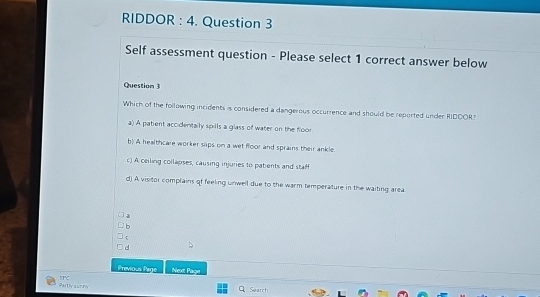 RIDDOR : 4. Question 3
Self assessment question - Please select 1 correct answer below
Question 3
Which of the following incidents is considered a dangerous occurrence and should be reported under RIDOOR?
a) A patient accidentally spills a glass of water on the floor
b) A healthcare worker slips on a wet floor and sprains their ankle.
c) A ceiling collapses, causing injuries to patients and staff
d) A visitor complains of feeling unwell due to the warm temperature in the waiting area
。
τ
d
Previous Paige Next Page
=nc 
Partly sunny Search