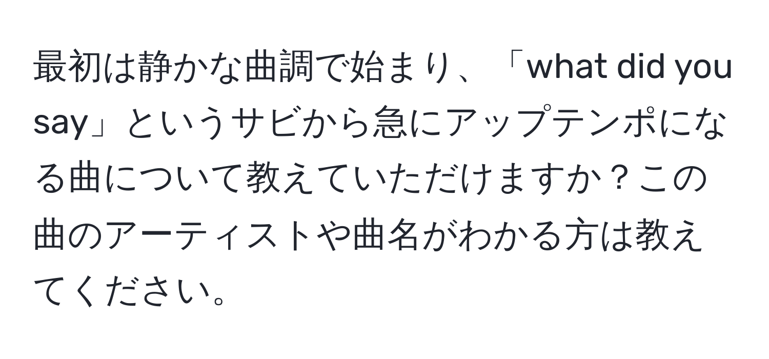 最初は静かな曲調で始まり、「what did you say」というサビから急にアップテンポになる曲について教えていただけますか？この曲のアーティストや曲名がわかる方は教えてください。