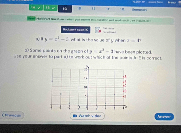 10.269 XP Col turo Menu 
14 10 1C 1D 1E 1F 10 Summary 
Neve! Multi Part Question - when you answer this question we'll mark each part individually 
Calculator 
Bookwork cade: 1C not allowed 
a) If y=x^2-3 , what is the value of y when x=4
b) Some points on the graph of y=x^2-3 have been plotted. 
Use your answer to part a) to work out which of the points A -E is correct. 
Previous Watch video Answer