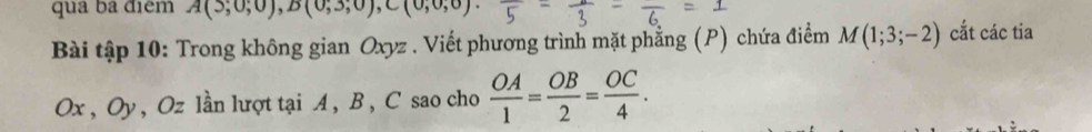 qua ba điệm A(5,0,0endpmatrix , Bbeginpmatrix 0,3;0), C(0,0,0)
Bài tập 10: Trong không gian Oxyz. Viết phương trình mặt phẳng (P) chứa điểm M(1;3;-2) cắt các tia
Ox , Oy, Oz lần lượt tại A, B, C sao cho  OA/1 = OB/2 = OC/4 .