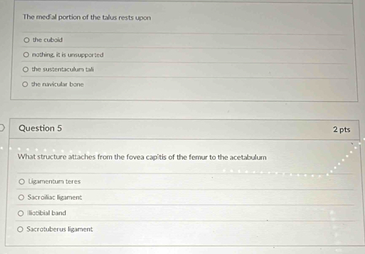 The medial portion of the talus rests upon
the cuboid
nothing, it is unsupported
the sustentaculum tali
the navicular bone
Question 5 2 pts
What structure attaches from the fovea capitis of the femur to the acetabulum
Ligamentum teres
Sacroiliac ligament
liotibial band
Sacrotuberus ligament