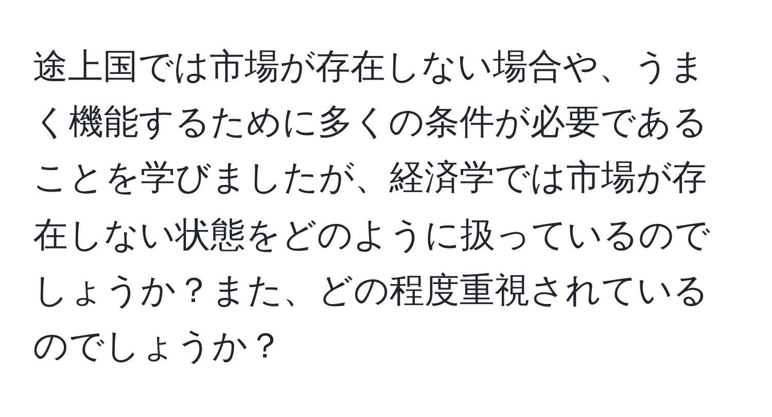 途上国では市場が存在しない場合や、うまく機能するために多くの条件が必要であることを学びましたが、経済学では市場が存在しない状態をどのように扱っているのでしょうか？また、どの程度重視されているのでしょうか？