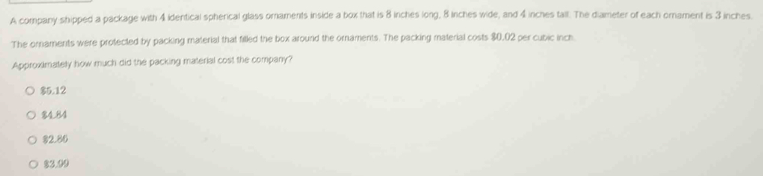 A company shipped a package with 4 identical spherical glass omaments inside a box that is 8 inches long, 8 inches wide, and 4 inches tall. The diameter of each orament is 3 inches.
The ornaments were protected by packing material that filled the box around the ornaments. The packing material costs $0,02 per cubic inch.
Approximately how much did the packing material cost the company?
$5.12
8484
82.86
$3.09