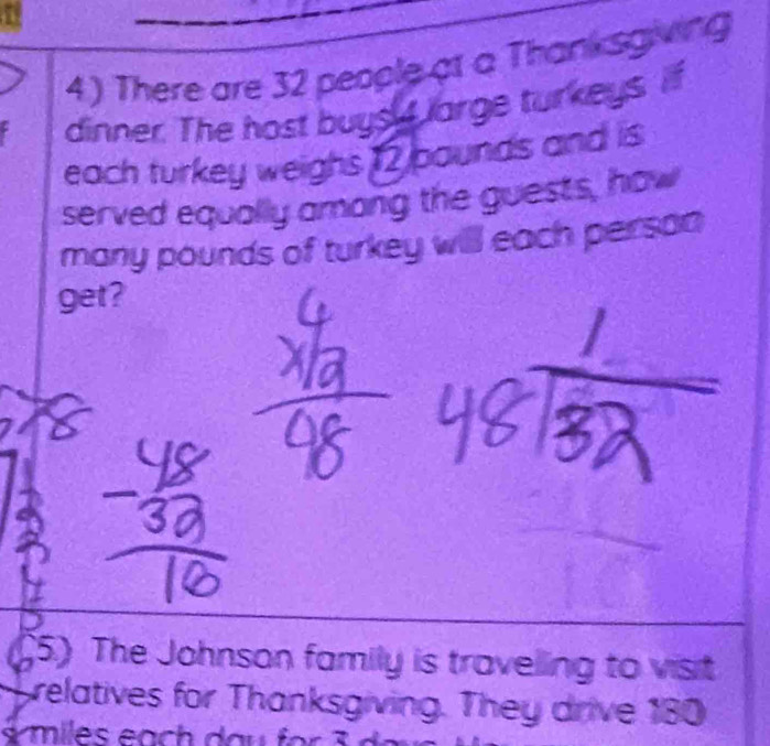 There are 32 people at a Thanksgiving 
dinner. The host buyst large turkeys. if 
each turkey weighs 12 pounds and is 
served equally among the guests, how 
many pounds of turkey will each person 
get? 
(5) The Johnson family is travelling to visit 
relatives for Thanksgiving. They drive 180
miles each dau für