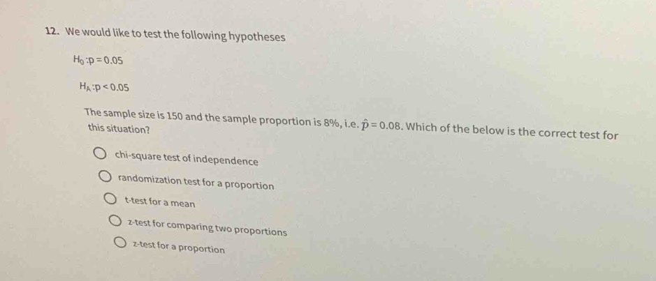 We would like to test the following hypotheses
H_0:p=0.05
H_A:p<0.05
The sample size is 150 and the sample proportion is 8%, i.e. hat p=0.08. Which of the below is the correct test for
this situation?
chi-square test of independence
randomization test for a proportion
t-test for a mean
z-test for comparing two proportions
z-test for a proportion