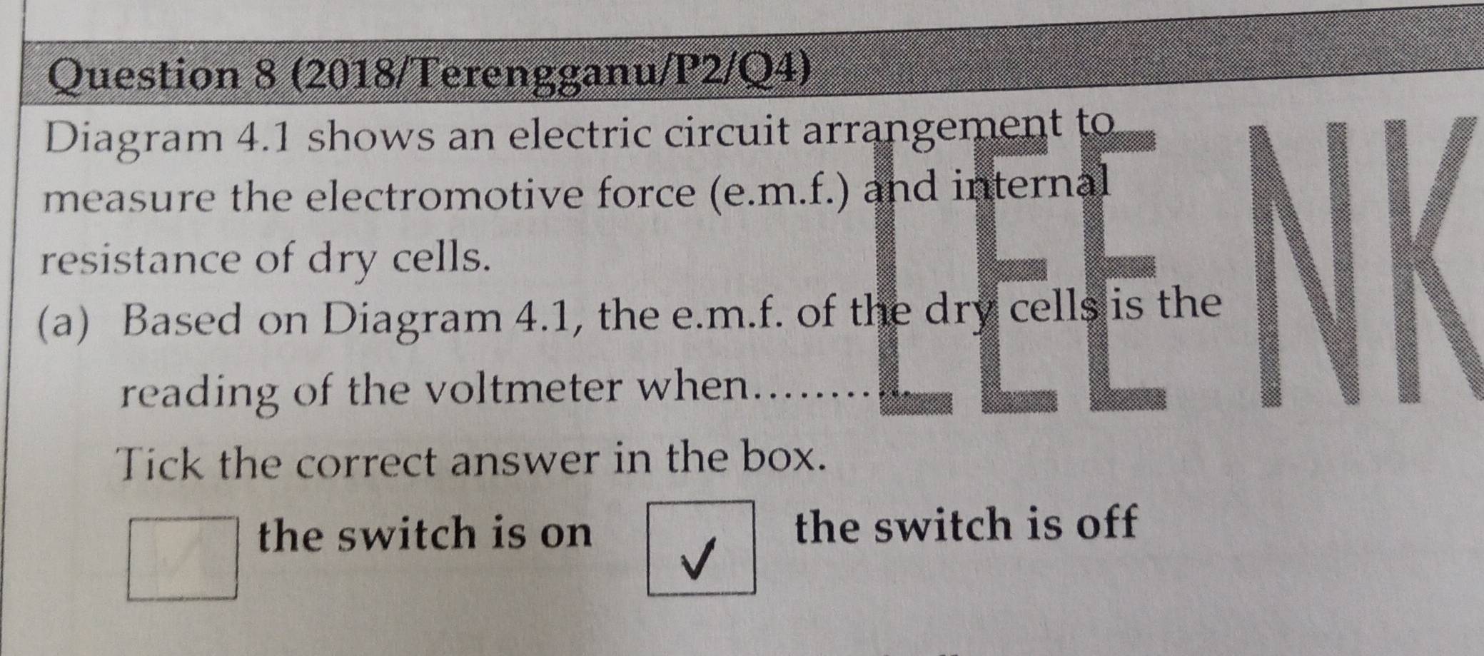 (2018/Terengganu/P2/Q4)
Diagram 4.1 shows an electric circuit arrangement to
measure the electromotive force (e. m.f.) and internal
resistance of dry cells.
(a) Based on Diagram 4.1, the e. m.f. of the dry cells is the
reading of the voltmeter when 
Tick the correct answer in the box.
the switch is on the switch is off