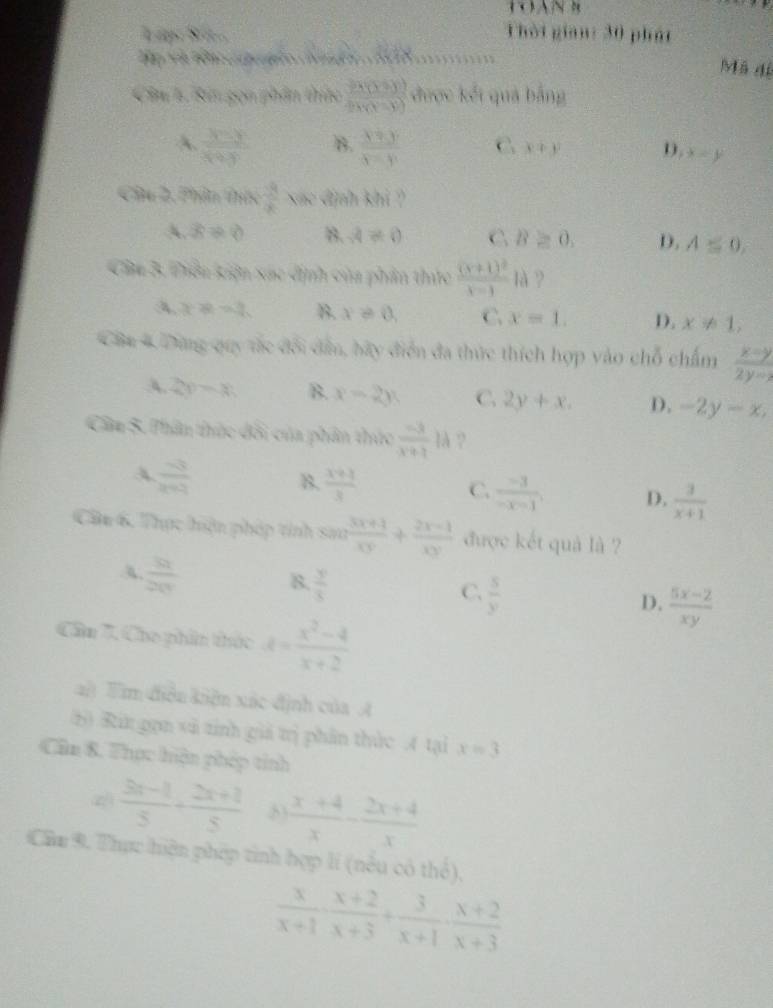 Lập: Sü. Thời gian: 30 phát
T B e    o A  ta      
Mã dí
Câu 1. Rin gọn phần thức  (24(3+y))/2y(x-y)  được kết quả bằng
A.  (3-y)/x+y  B.  (y+y)/y-y  C x+y D. x=y
Câu 2. Phin thức  3/8  ac định khi ?
A. x!= 0 8. A!= 0 C B≥ 0. D. A≤ 0,
Cu 3. Tiêu kiện xác định của phần thức frac (x+1)^2x-1 là ?
A x=2 B. x!= 0, C. x=1. D. x!= 1,
CBa 4 Dùng quy tắc đổi dân, bãy điễn đa thức thích hợp vào chỗ chấm  (x-y)/2y-1 
A. 2y=x B. x=2y C. 2y+x. D. -2y-x,
Câầm 5. Thân thức đổi của phân thức  (-3)/x+1 1lambda ?
A  (-3)/x+1  B.  (x+3)/3  C.  (-3)/-x-1 , D.  3/x+1 
CBu 6, Thực hện pháp tính sen  (3x+1)/xy + (2x-1)/xy  được kết quả là ?
A  91/20  B.  y/3  C.  5/y  D.  (5x-2)/xy 
Cần 7. Cho phin thức d= (x^2-4)/x+2 
ai Tim điều kiện xác định của A
(5) Rit gọn vi tỉnh giá trị phân thức A tại x=3
Cân 8. Thực hiện phép tính
2  (3x-1)/5 + (2x+2)/5   (x+4)/x - (2x+4)/x 
Cầm 9. Thực hiện phép tinh hợp lí (nều có thổ),
 x/x+1 ·  (x+2)/x+3 + 3/x+1 ·  (x+2)/x+3 