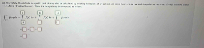 Alternately, the definite integral in part (d) may also be calculated by isolating the regions of area above and below the z -axis, so that each integral either represents Arrd (f above the azis) or
-1· Area (if below the axis). Thus, the integral may be computed as follows
∈t _(m-4)^(11)f(x)dx=∈tlimits _(-4)^(□)f(x)dx+∈tlimits _(□)^(□)f(x)dx+∈tlimits _(□)^(11)f(x)dx
=□ +□ +□