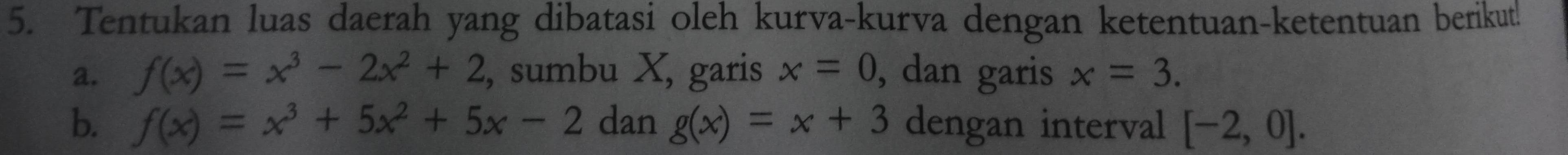 Tentukan luas daerah yang dibatasi oleh kurva-kurva dengan ketentuan-ketentuan berikut! 
a. f(x)=x^3-2x^2+2 , sumbu X, garis x=0 , dan garis x=3. 
b. f(x)=x^3+5x^2+5x-2 dan g(x)=x+3 dengan interval [-2,0].