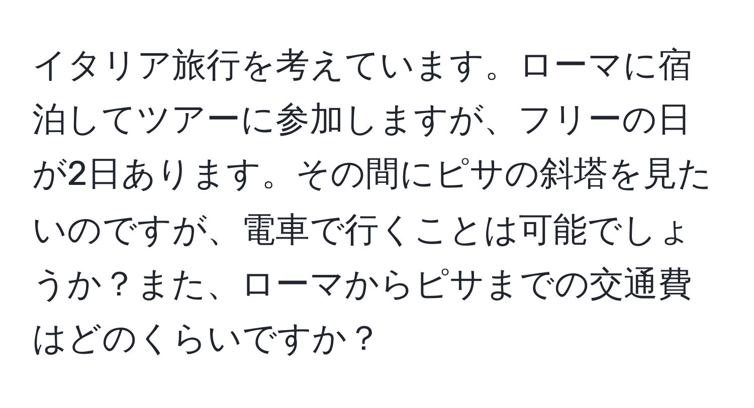イタリア旅行を考えています。ローマに宿泊してツアーに参加しますが、フリーの日が2日あります。その間にピサの斜塔を見たいのですが、電車で行くことは可能でしょうか？また、ローマからピサまでの交通費はどのくらいですか？
