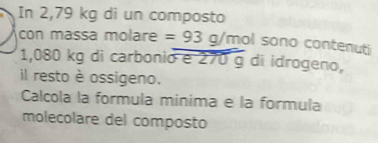 In 2,79 kg di un composto 
con massa molare =93 g/mol sono contenuti
1,080 kg di carbonio e 270 g di idrogeno, 
il resto è ossigeno. 
Calcola la formula minima e la formula 
molecolare del composto