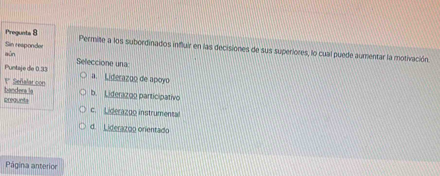 Sin responder
Pregunta 8 Permite a los subordinados influir en las decisiones de sus superiores, lo cual puede aumentar la motivación.
aún
Seleccione una:
Puntaje de 0.33 a. Liderazgo de apoyo
1* Señalar con
bandera la b. Liderazgo participativo
pregunta
c. Liderazgo instrumental
d. Liderazgo orientado
Página anterior