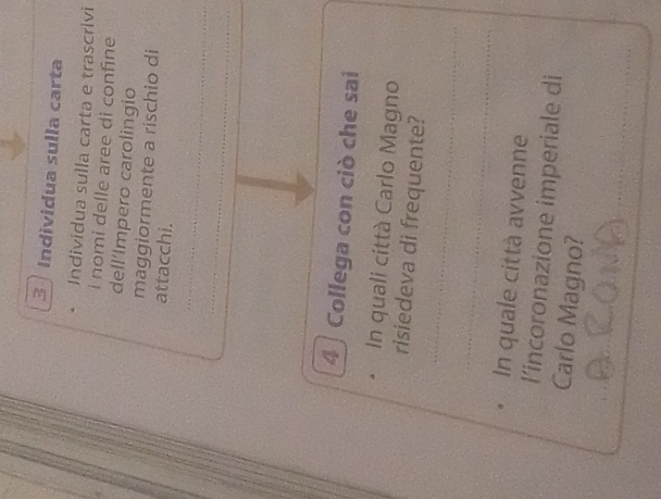 Individua sulla carta 
Individua sulla carta e trascrivi 
i nomi delle aree di confine 
dell’Impero carolingio 
maggiormente a rischio di 
attacchi. 
_ 
_ 
4 Collega con ciò che sai 
In quali città Carlo Magno 
_ 
risiedeva di frequente? 
_ 
In quale città avvenne 
l’incoronazione imperiale di 
Carlo Magno? 
_