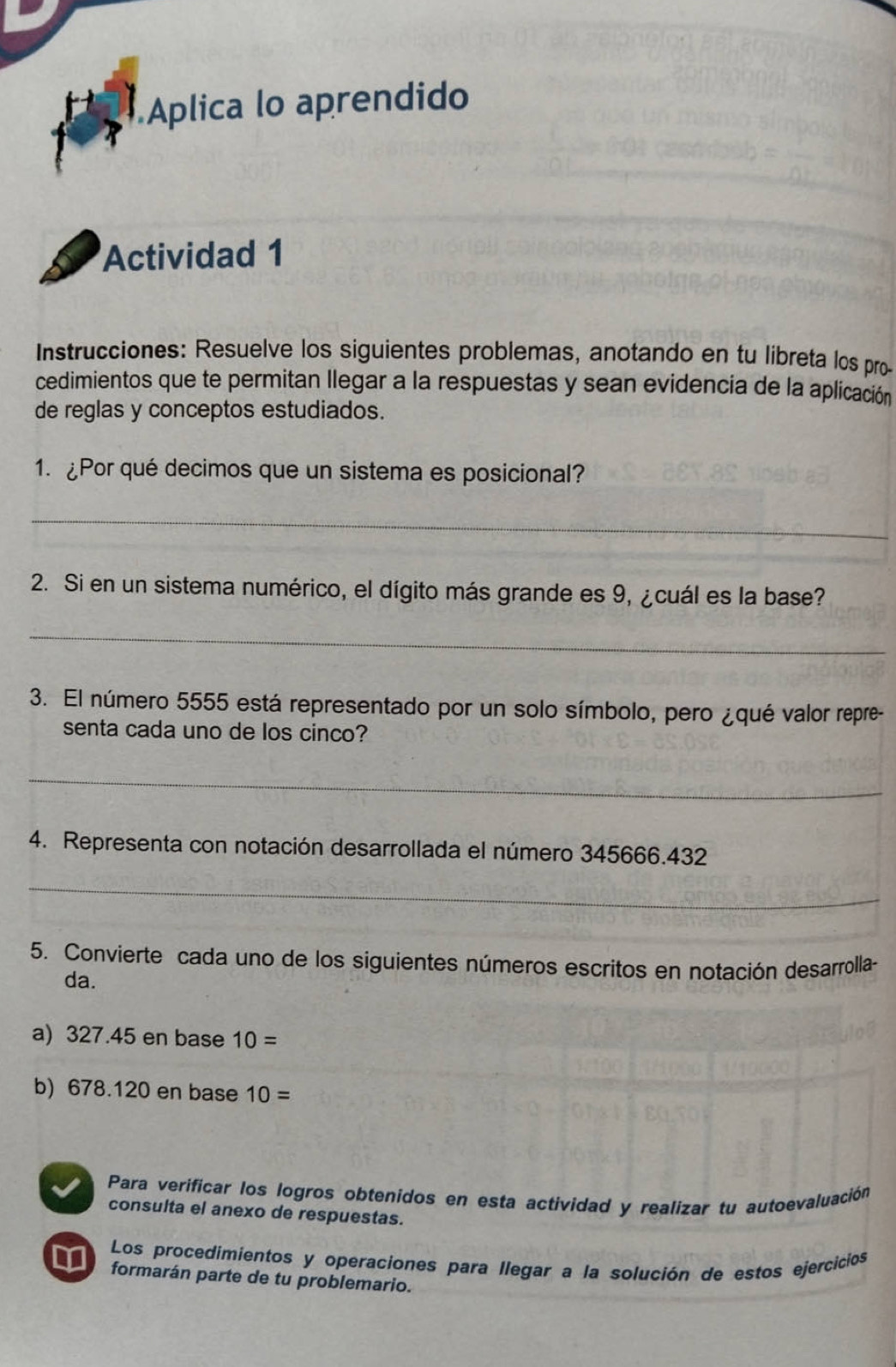 Aplica lo aprendido 
Actividad 1 
Instrucciones: Resuelve los siguientes problemas, anotando en tu libreta los pro 
cedimientos que te permitan llegar a la respuestas y sean evidencia de la aplicación 
de reglas y conceptos estudiados. 
1. ¿Por qué decimos que un sistema es posicional? 
_ 
2. Si en un sistema numérico, el dígito más grande es 9, ¿cuál es la base? 
_ 
3. El número 5555 está representado por un solo símbolo, pero ¿qué valor repre- 
senta cada uno de los cinco? 
_ 
4. Representa con notación desarrollada el número 345666.432
_ 
5. Convierte cada uno de los siguientes números escritos en notación desarrolla 
da. 
a) 327.45 en base 10=
b) 678.120 en base 10=
Para verificar los logros obtenidos en esta actividad y realizar tu autoevaluación 
consulta el anexo de respuestas. 
Los procedimientos y operaciones para llegar a la solución de estos ejercicios 
formarán parte de tu problemario.