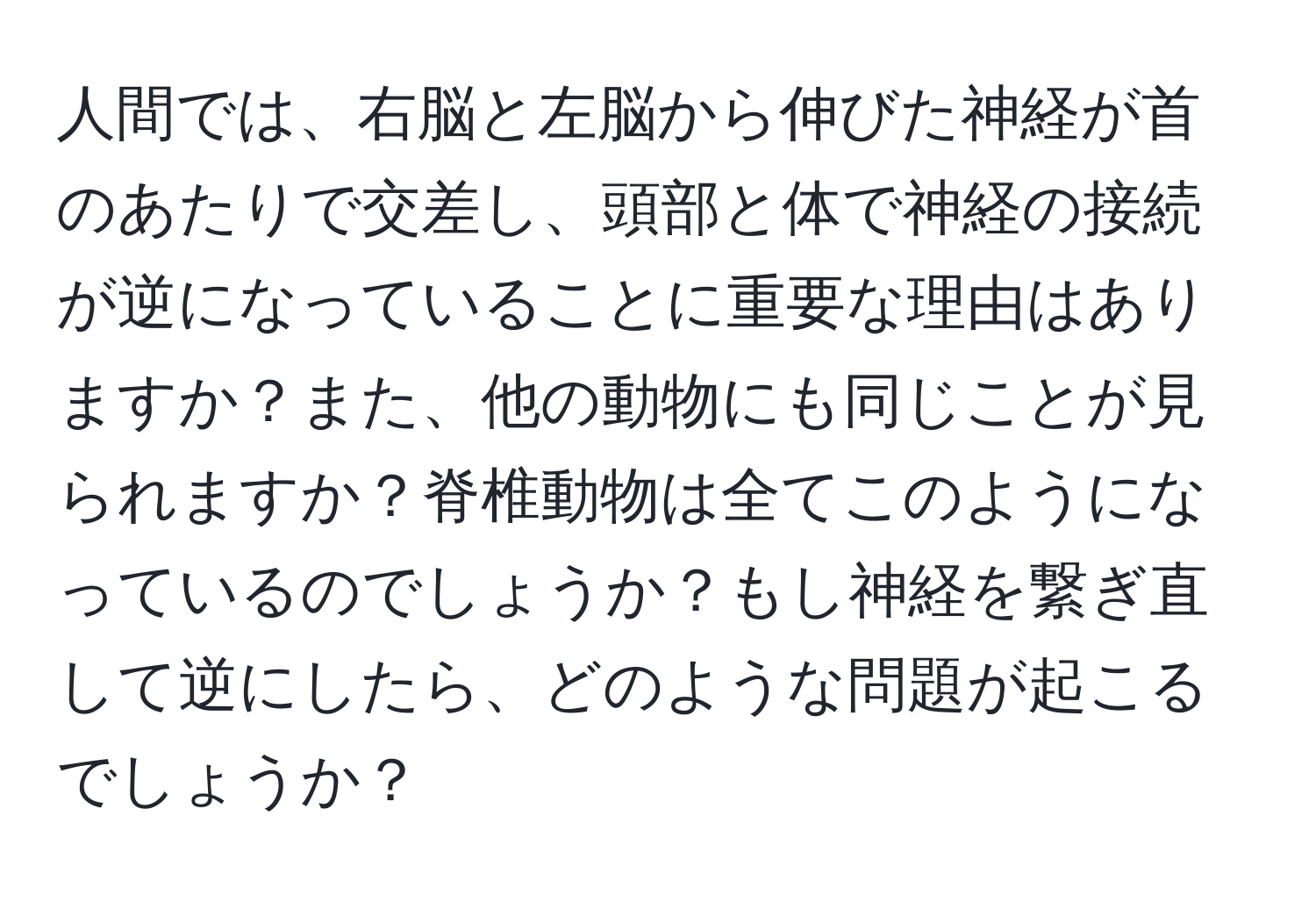 人間では、右脳と左脳から伸びた神経が首のあたりで交差し、頭部と体で神経の接続が逆になっていることに重要な理由はありますか？また、他の動物にも同じことが見られますか？脊椎動物は全てこのようになっているのでしょうか？もし神経を繋ぎ直して逆にしたら、どのような問題が起こるでしょうか？