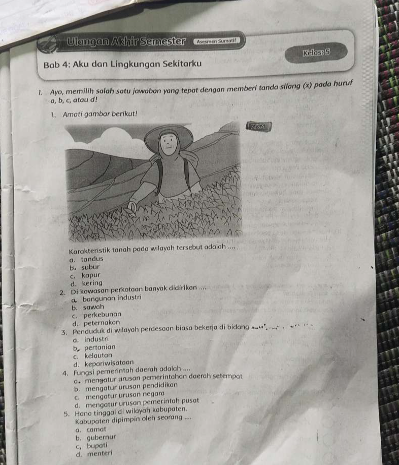 Ulangan Akhir Semester Asesmen Sumatif
Kelos: 5
Bab 4: Aku dan Lingkungan Sekitarku
1. Ayo, memilih salah satu jawaban yang tepat dengan memberi tanda silang (x) pada huruf
a, b, c, atau d!
1. Amati gambar berikut!
KM
Karakteristik tanah pada wilayah tersebut adalah ....
a. tandus
b subur
c. kapur
d. kering
2. Di kawasan perkotaan banyak didirikan ....
a bangunan industri
b. sawah
c. perkebunan
d. peternakan
3. Penduduk di wilayah perdesaan biasa bekerja di bidang x -← 
a. industri
b pertanian
c. kelautan
d. kepariwisataan
4. Fungsi pemerintah daerah adalah ....
a mengatur urusan pemerintahan daerah setempat
b. mengatur urusan pendidikan
c. mengatur urusan negara
d. mengatur urusan pemerintah pusat
5. Hana tinggal di wilayah kabupaten.
Kabupaten dipimpin oleh seorang ....
a. camat
b. gubernur
c、 bupati
d. menteri