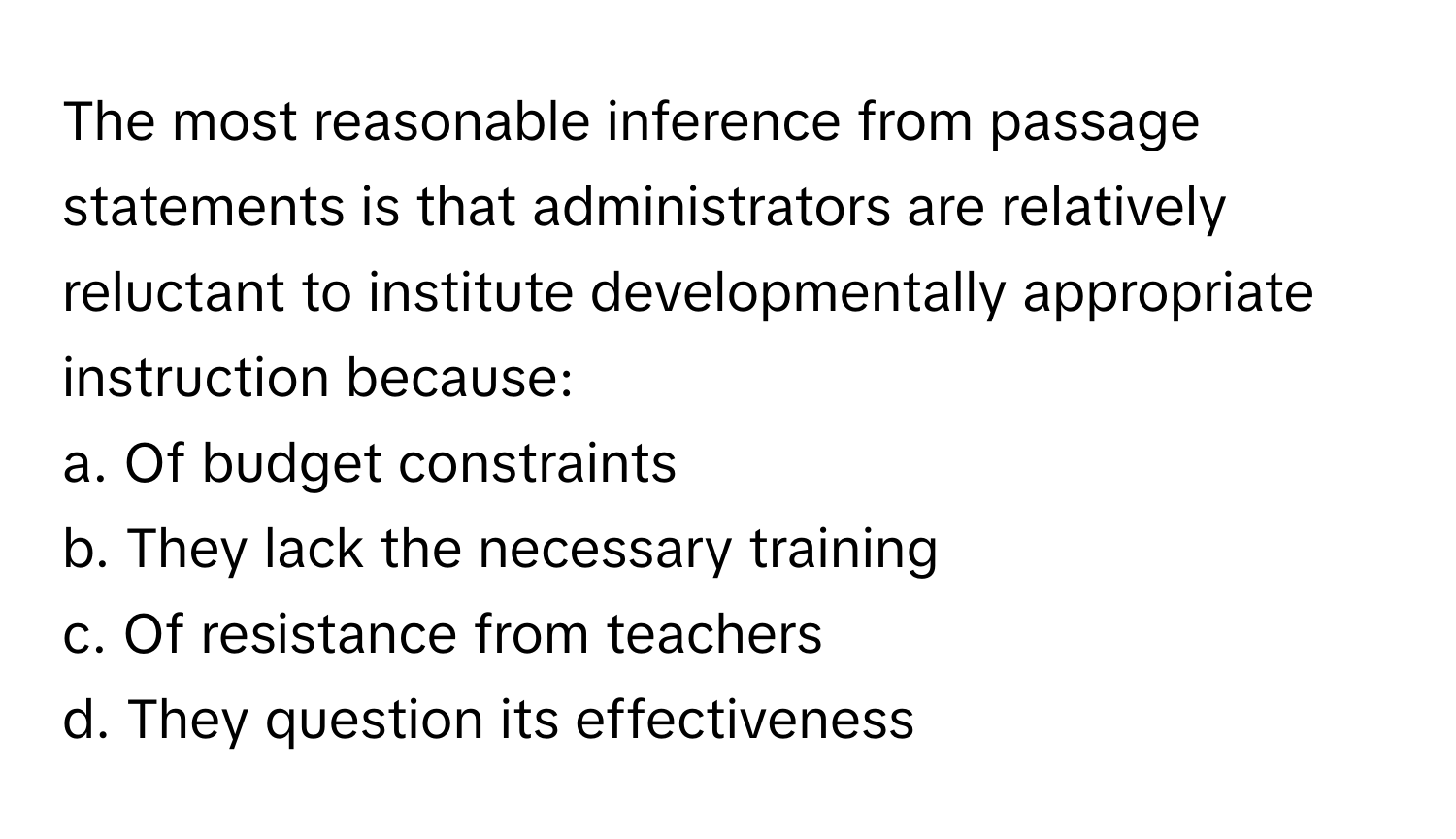 The most reasonable inference from passage statements is that administrators are relatively reluctant to institute developmentally appropriate instruction because:

a. Of budget constraints
b. They lack the necessary training
c. Of resistance from teachers
d. They question its effectiveness