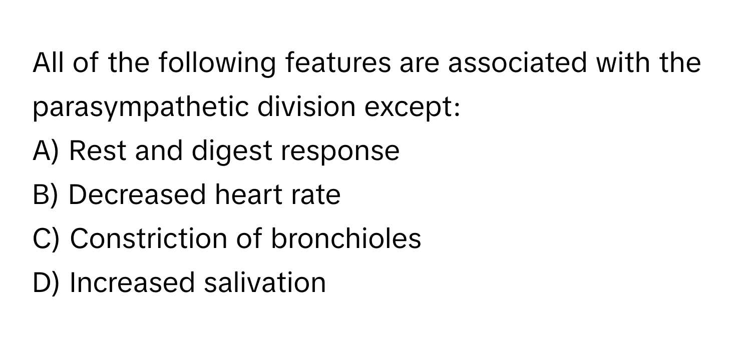 All of the following features are associated with the parasympathetic division except:

A) Rest and digest response
B) Decreased heart rate
C) Constriction of bronchioles
D) Increased salivation