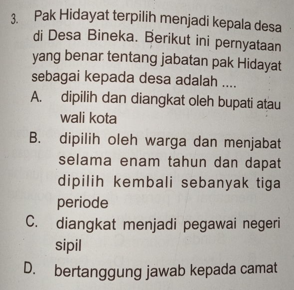 Pak Hidayat terpilih menjadi kepala desa
di Desa Bineka. Berikut ini pernyataan
yang benar tentang jabatan pak Hidayat
sebagai kepada desa adalah ....
A. dipilih dan diangkat oleh bupati atau
wali kota
B. dipilih oleh warga dan menjabat
selama enam tahun dan dapat
dipilih kembali sebanyak tiga
periode
C. diangkat menjadi pegawai negeri
sipil
D. bertanggung jawab kepada camat