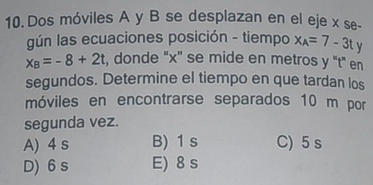 Dos móviles A y B se desplazan en el eje x se-
gún las ecuaciones posición - tiempo x_A=7-3ty
x_B=-8+2t , donde “ x ” se mide en metros y “ t ” en
segundos. Determine el tiempo en que tardan los
móviles en encontrarse separados 10 m por
segunda vez.
A) 4 s B) 1 s C) 5 s
D) 6 s E) 8 s