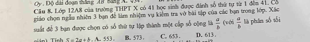 Oy . Độ dài đoạn thắng AB bảng A. V34.
Câu 8. Lớp 12A8 của trường THPT X có 41 học sinh được đánh số thứ tự từ 1 đến 41. Có
giáo chọn ngẫu nhiên 3 bạn để làm nhiệm vụ kiểm tra vở bài tập của các bạn trong lớp. Xác
suất để 3 bạn được chọn có số thứ tự lập thành một cấp số cộng là  a/b  (với  a/b  là phân số tối
giản) Tính S=2a+b. A. 553. B. 573. C. 653. D. 613.