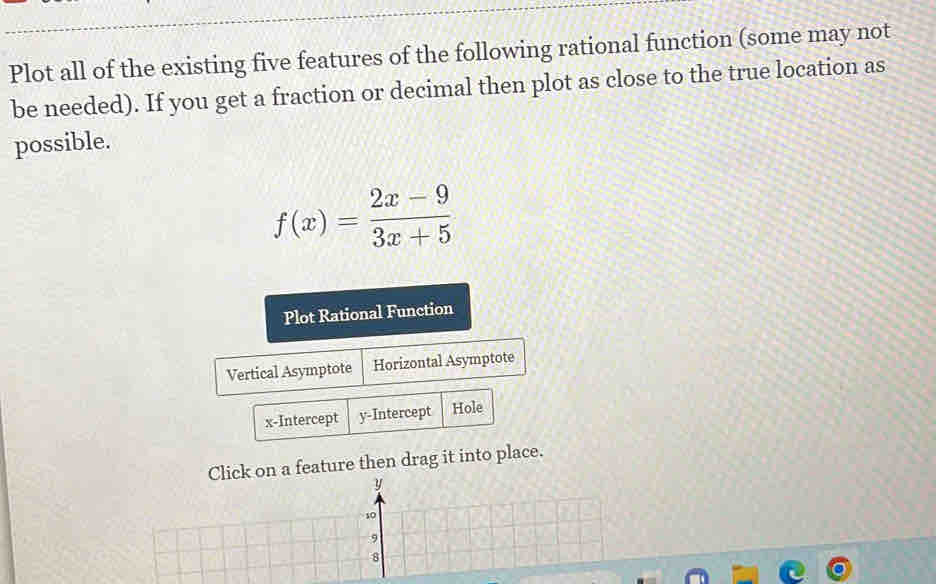 Plot all of the existing five features of the following rational function (some may not 
be needed). If you get a fraction or decimal then plot as close to the true location as 
possible.
f(x)= (2x-9)/3x+5 
Plot Rational Function 
Vertical Asymptote Horizontal Asymptote 
x-Intercept y-Intercept Hole 
Click on a feature then drag it into place.
